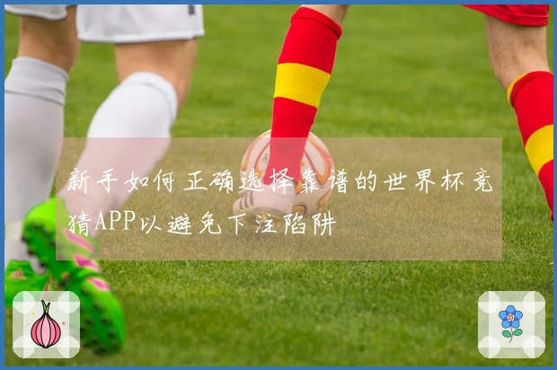 新手如何正确选择靠谱的世界杯竞猜APP以避免下注陷阱